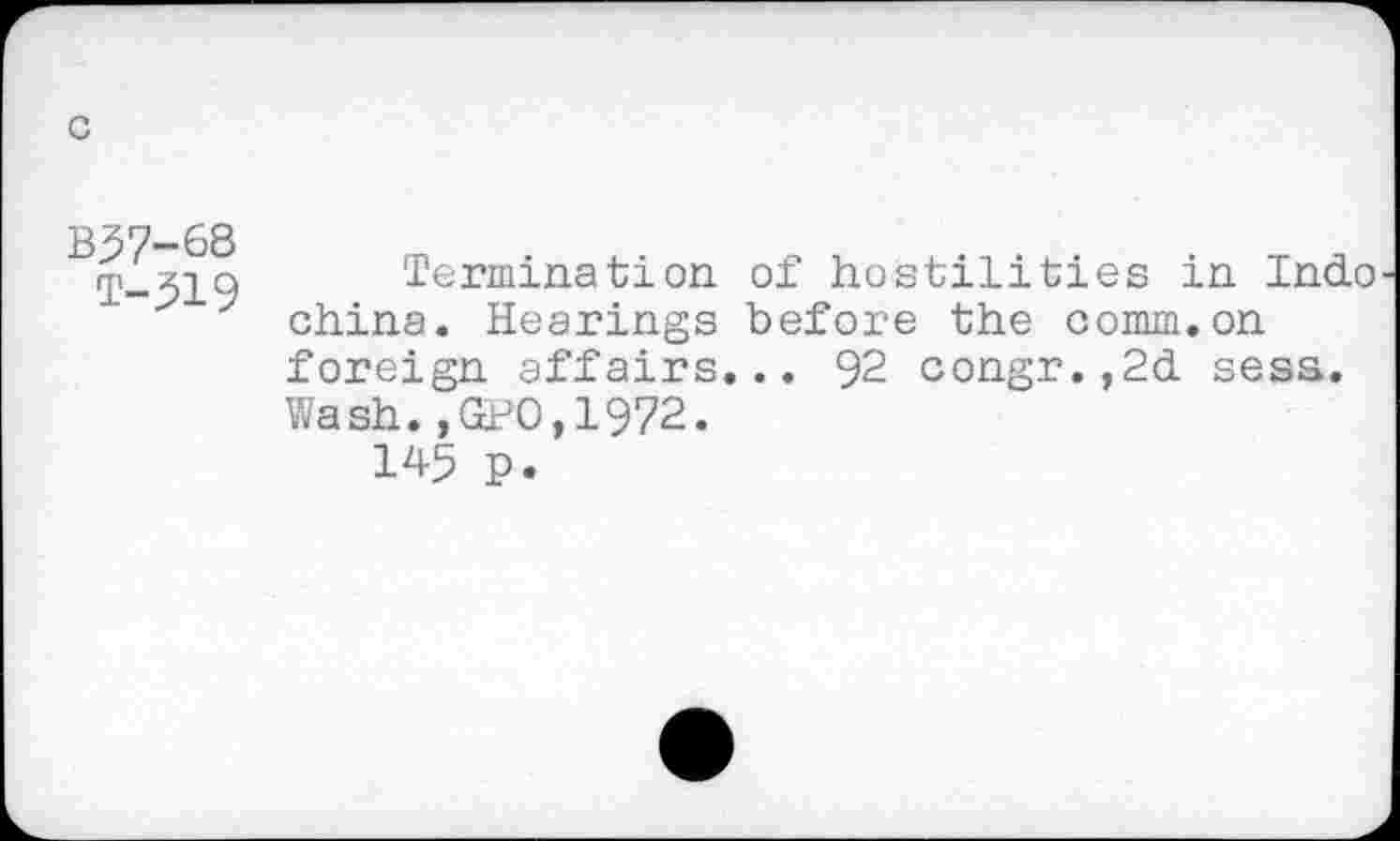 ﻿B57-6S
T-519
Termination of hostilities in Indo china. Hearings before the comm.on foreign affairs... 92 congr.,2d sess. Wash.,GP0,1972.
145 p.